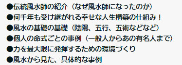 ●伝統風水師の紹介(なぜ風水師になったのか)
●何千年も受け継がれる幸せな人生構築の仕組み!
●風水の基礎の基礎(陰陽、五行、五術などなど)
●個人の命式ごとの事例(一般人からあの有名人まで)
●力を最大限に発揮するための環境づくり
●風水から見た、具体的な事例
